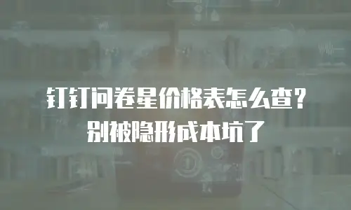 钉钉问卷星价格表怎么查？别被隐形成本坑了