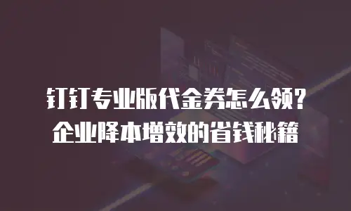 钉钉专业版代金券怎么领？企业降本增效的省钱秘籍