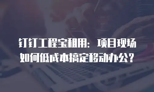 钉钉工程宝租用：项目现场如何低成本搞定移动办公？