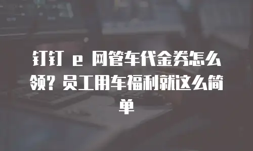 钉钉 e 网管车代金券怎么领？员工用车福利就这么简单