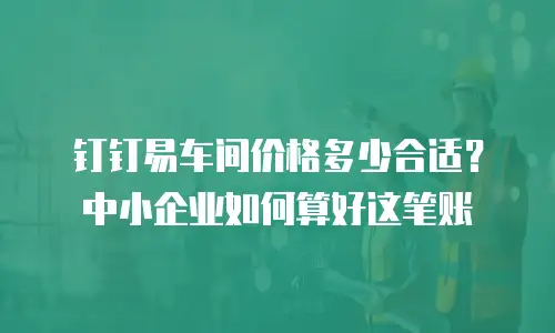 钉钉易车间价格多少合适？中小企业如何算好这笔账