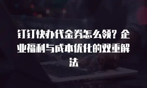 钉钉快办代金券怎么领？企业福利与成本优化的双重解法