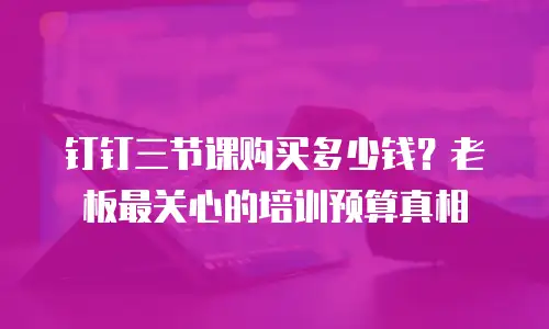 钉钉三节课购买多少钱？老板最关心的培训预算真相