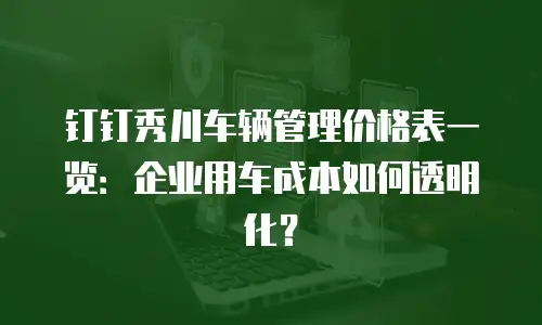 钉钉秀川车辆管理价格表一览：企业用车成本如何透明化？