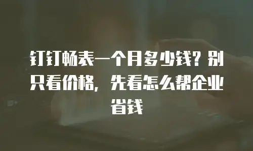 钉钉畅表一个月多少钱？别只看价格，先看怎么帮企业省钱