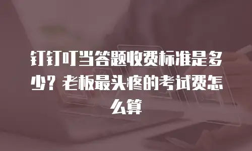 钉钉叮当答题收费标准是多少？老板最头疼的考试费怎么算