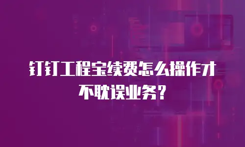 钉钉工程宝续费怎么操作才不耽误业务？