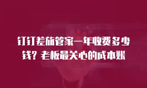 钉钉差旅管家一年收费多少钱？老板最关心的成本账
