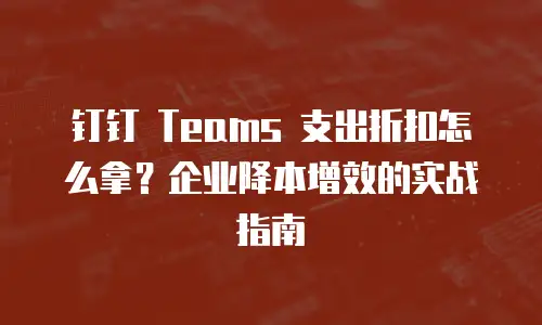 钉钉 Teams 支出折扣怎么拿？企业降本增效的实战指南