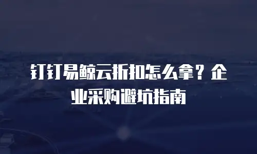 钉钉易鲸云折扣怎么拿？企业采购避坑指南