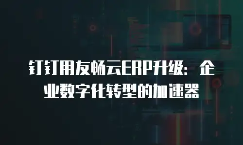 钉钉用友畅云ERP升级：企业数字化转型的加速器