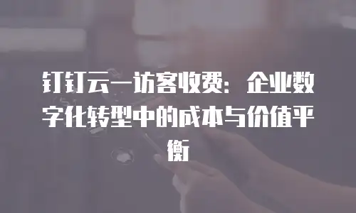 钉钉云一访客收费：企业数字化转型中的成本与价值平衡