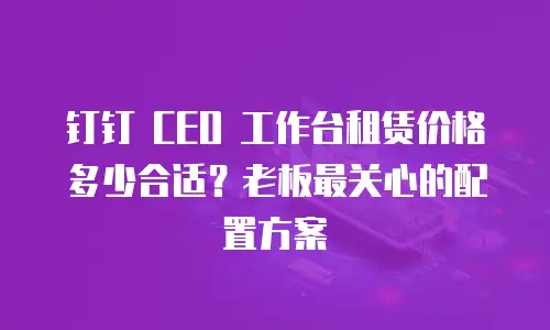 钉钉 CEO 工作台租赁价格多少合适？老板最关心的配置方案
