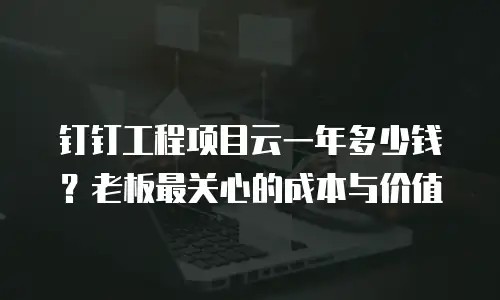 钉钉工程项目云一年多少钱？老板最关心的成本与价值