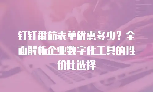 钉钉番茄表单优惠多少？全面解析企业数字化工具的性价比选择
