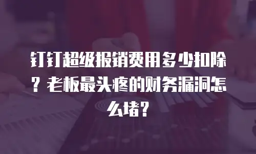 钉钉超级报销费用多少扣除？老板最头疼的财务漏洞怎么堵？