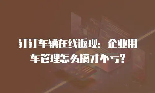 钉钉车辆在线返现：企业用车管理怎么搞才不亏？