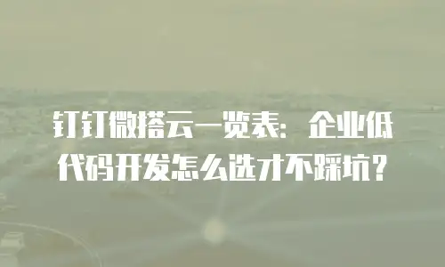 钉钉微搭云一览表：企业低代码开发怎么选才不踩坑？