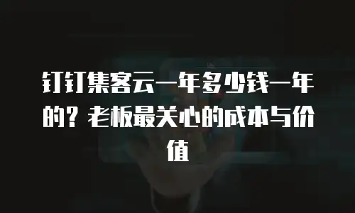 钉钉集客云一年多少钱一年的？老板最关心的成本与价值