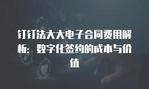 钉钉法大大电子合同费用解析：数字化签约的成本与价值