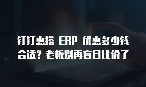 钉钉惠搭 ERP 优惠多少钱合适？老板别再盲目比价了