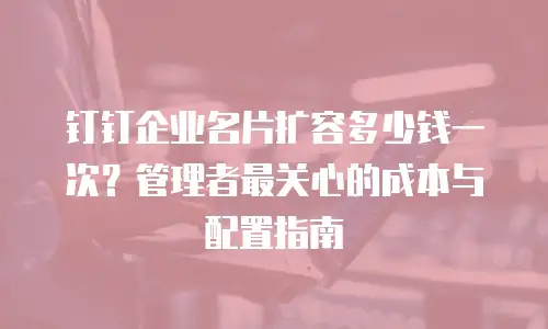 钉钉企业名片扩容多少钱一次？管理者最关心的成本与配置指南