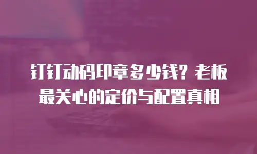 钉钉动码印章多少钱？老板最关心的定价与配置真相