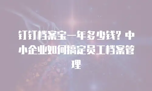 钉钉档案宝一年多少钱？中小企业如何搞定员工档案管理