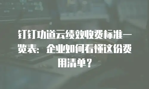 钉钉功道云绩效收费标准一览表：企业如何看懂这份费用清单？