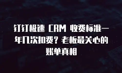 钉钉极速 CRM 收费标准一年几次扣费？老板最关心的账单真相