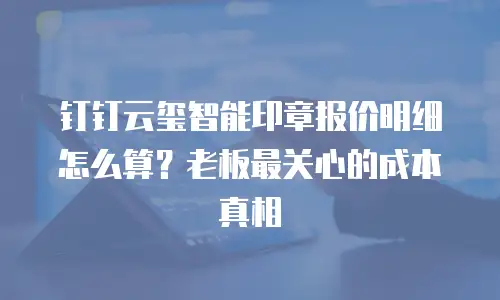 钉钉云玺智能印章报价明细怎么算？老板最关心的成本真相