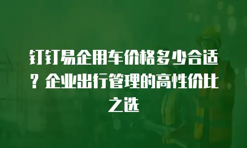 钉钉易企用车价格多少合适？企业出行管理的高性价比之选