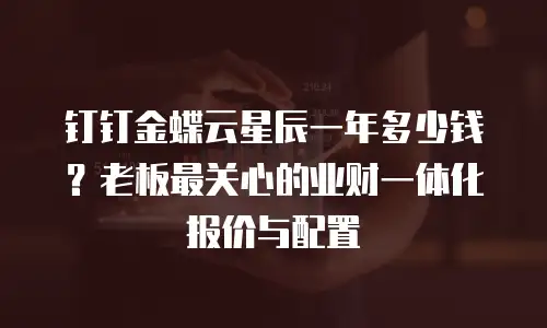 钉钉金蝶云星辰一年多少钱？老板最关心的业财一体化报价与配置