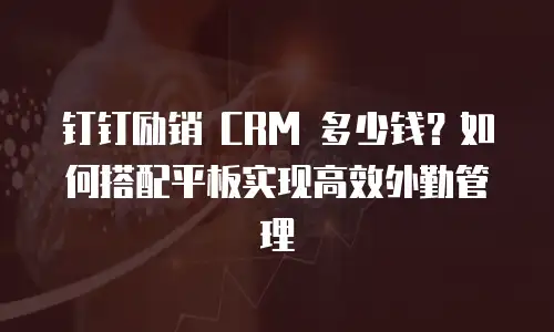 钉钉励销 CRM 多少钱？如何搭配平板实现高效外勤管理