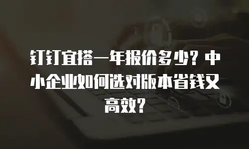 钉钉宜搭一年报价多少？中小企业如何选对版本省钱又高效？