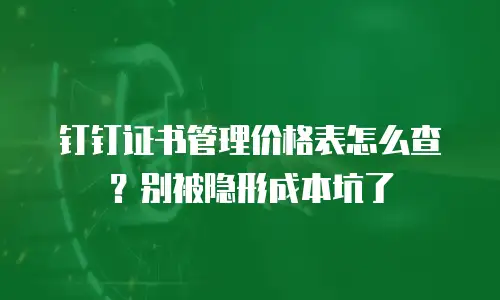 钉钉证书管理价格表怎么查？别被隐形成本坑了