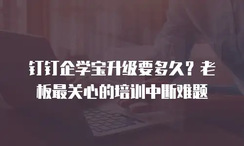 钉钉企学宝升级要多久？老板最关心的培训中断难题