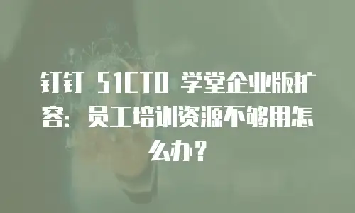 钉钉 51CTO 学堂企业版扩容：员工培训资源不够用怎么办？