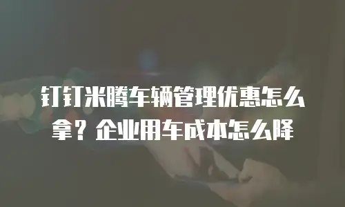 钉钉米腾车辆管理优惠怎么拿？企业用车成本怎么降