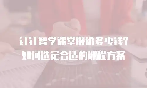 钉钉智学课堂报价多少钱？如何选定合适的课程方案