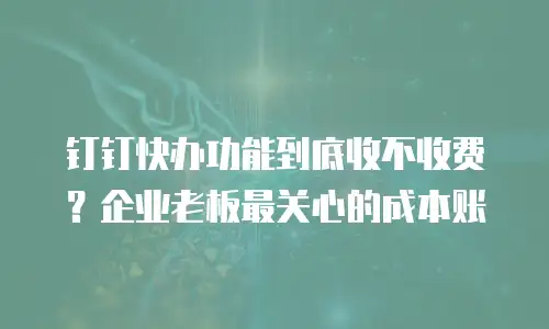 钉钉快办功能到底收不收费？企业老板最关心的成本账