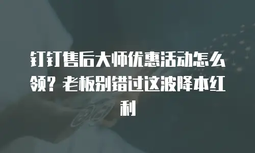 钉钉售后大师优惠活动怎么领？老板别错过这波降本红利