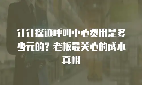 钉钉探迹呼叫中心费用是多少元的？老板最关心的成本真相