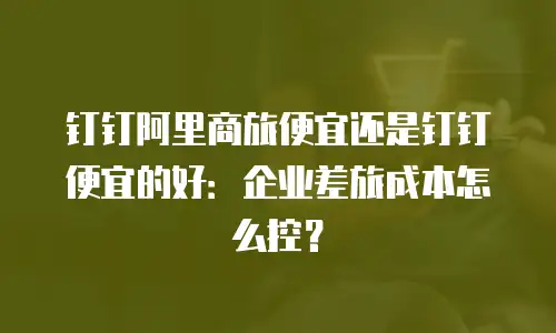 钉钉阿里商旅便宜还是钉钉便宜的好：企业差旅成本怎么控？