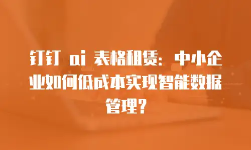 钉钉 ai 表格租赁：中小企业如何低成本实现智能数据管理？