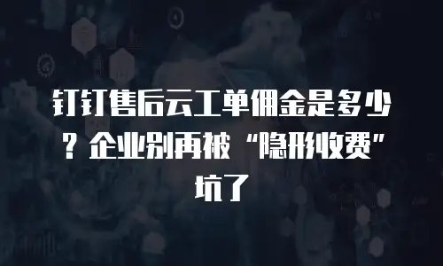 钉钉售后云工单佣金是多少？企业别再被“隐形收费”坑了