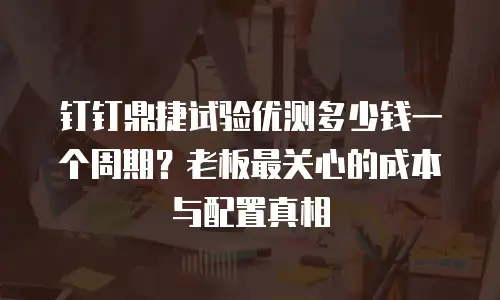 钉钉鼎捷试验优测多少钱一个周期？老板最关心的成本与配置真相