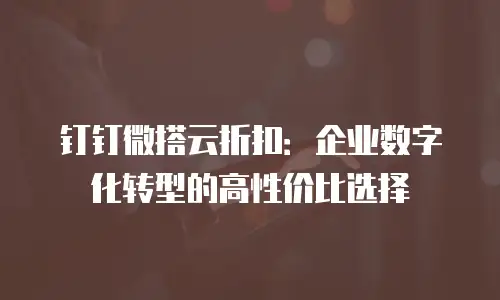 钉钉微搭云折扣：企业数字化转型的高性价比选择