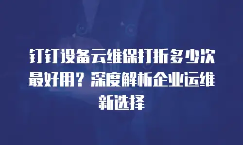 钉钉设备云维保打折多少次最好用？深度解析企业运维新选择