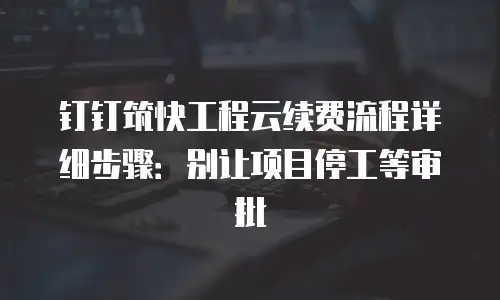 钉钉筑快工程云续费流程详细步骤：别让项目停工等审批
